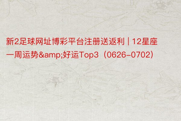 新2足球网址博彩平台注册送返利 | 12星座一周运势&好运Top3（0626-0702）