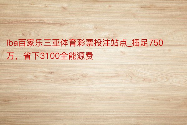 iba百家乐三亚体育彩票投注站点_插足750万，省下3100全能源费