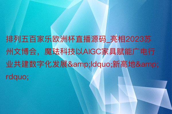 排列五百家乐欧洲杯直播源码_亮相2023苏州文博会，魔珐科技以AIGC家具赋能广电行业共建数字化发展&ldquo;新高地&rdquo;