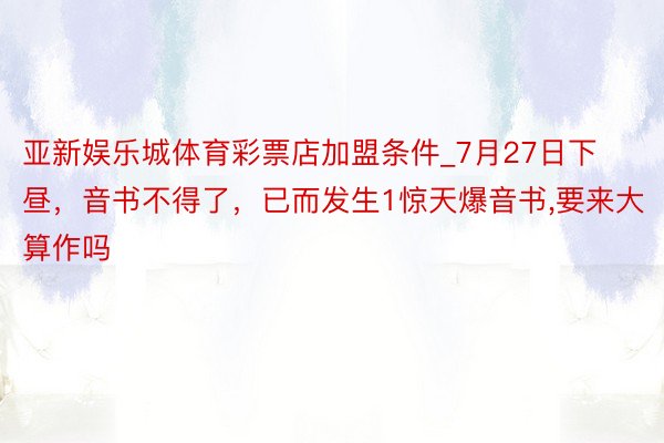 亚新娱乐城体育彩票店加盟条件_7月27日下昼，音书不得了，已而发生1惊天爆音书,要来大算作吗