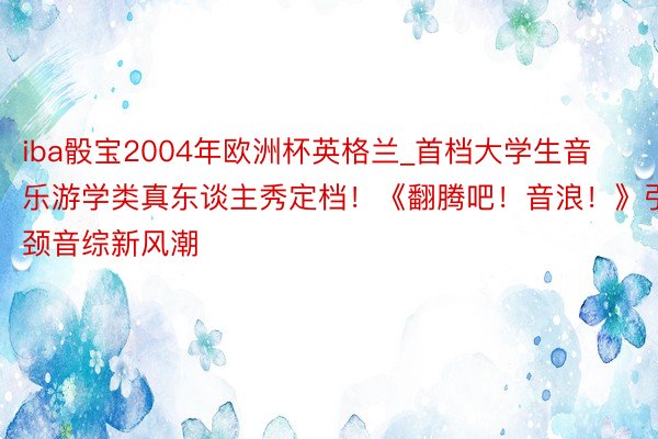 iba骰宝2004年欧洲杯英格兰_首档大学生音乐游学类真东谈主秀定档！《翻腾吧！音浪！》引颈音综新风潮