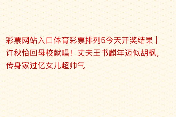 彩票网站入口体育彩票排列5今天开奖结果 | 许秋怡回母校献唱！丈夫王书麒年迈似胡枫，传身家过亿女儿超帅气