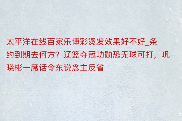 太平洋在线百家乐博彩烫发效果好不好_条约到期去何方？辽篮夺冠功勋恐无球可打，巩晓彬一席话令东说念主反省