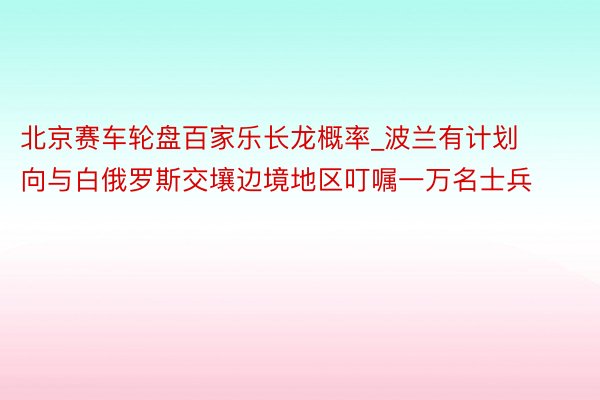 北京赛车轮盘百家乐长龙概率_波兰有计划向与白俄罗斯交壤边境地区叮嘱一万名士兵