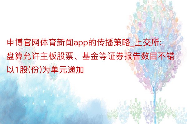 申博官网体育新闻app的传播策略_上交所: 盘算允许主板股票、基金等证券报告数目不错以1股(份)为单元递加