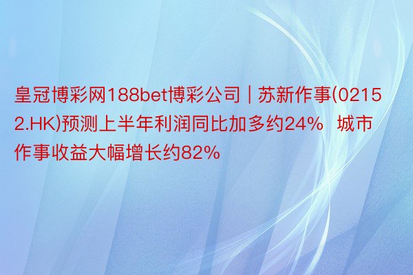 皇冠博彩网188bet博彩公司 | 苏新作事(02152.HK)预测上半年利润同比加多约24%  城市作事收益大幅增长约82%