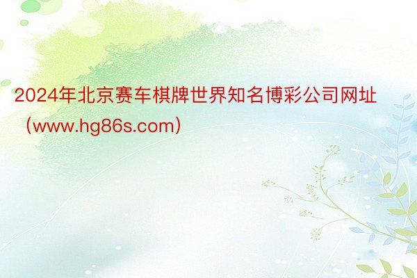 2024年北京赛车棋牌世界知名博彩公司网址（www.hg86s.com）