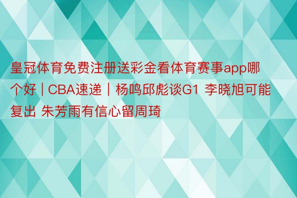 皇冠体育免费注册送彩金看体育赛事app哪个好 | CBA速递｜杨鸣邱彪谈G1 李晓旭可能复出 朱芳雨有信心留周琦