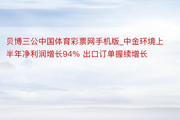 贝博三公中国体育彩票网手机版_中金环境上半年净利润增长94% 出口订单握续增长