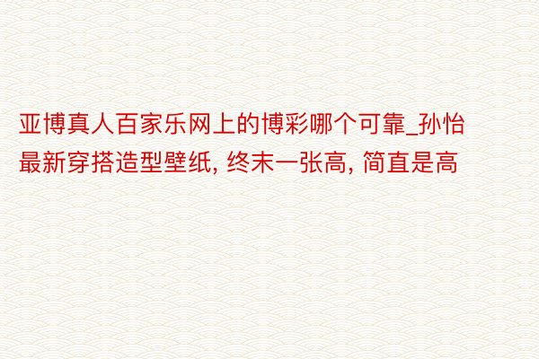 亚博真人百家乐网上的博彩哪个可靠_孙怡最新穿搭造型壁纸, 终末一张高, 简直是高