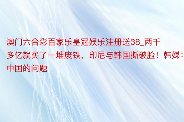 澳门六合彩百家乐皇冠娱乐注册送38_两千多亿就买了一堆废铁，印尼与韩国撕破脸！韩媒：中国的问题