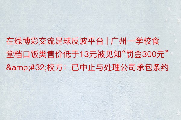 在线博彩交流足球反波平台 | 广州一学校食堂档口饭类售价低于13元被见知“罚金300元”&#32;校方：已中止与处理公司承包条约