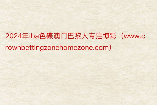 2024年iba色碟澳门巴黎人专注博彩（www.crownbettingzonehomezone.com）