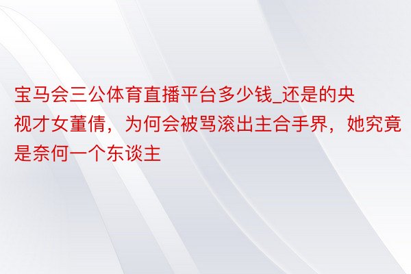 宝马会三公体育直播平台多少钱_还是的央视才女董倩，为何会被骂滚出主合手界，她究竟是奈何一个东谈主