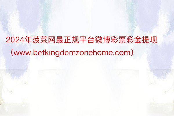 2024年菠菜网最正规平台微博彩票彩金提现（www.betkingdomzonehome.com）