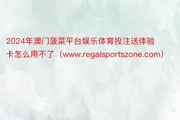 2024年澳门菠菜平台娱乐体育投注送体验卡怎么用不了（www.regalsportszone.com）