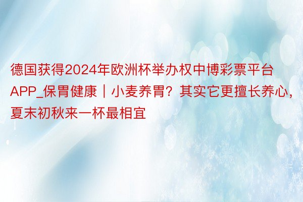 德国获得2024年欧洲杯举办权中博彩票平台APP_保胃健康｜小麦养胃？其实它更擅长养心，夏末初秋来一杯最相宜