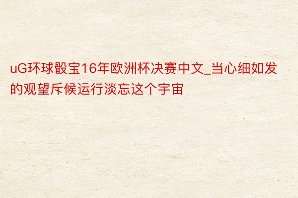 uG环球骰宝16年欧洲杯决赛中文_当心细如发的观望斥候运行淡忘这个宇宙