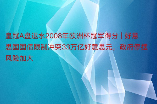 皇冠A盘退水2008年欧洲杯冠军得分 | 好意思国国债限制冲突33万亿好意思元，政府停摆风险加大