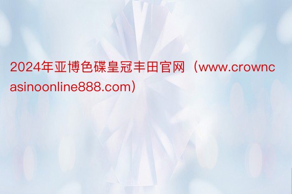 2024年亚博色碟皇冠丰田官网（www.crowncasinoonline888.com）