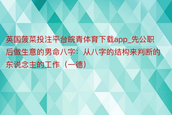 英国菠菜投注平台皖青体育下载app_先公职后做生意的男命八字：从八字的结构来判断的东说念主的工作（一德）