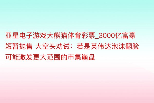 亚星电子游戏大熊猫体育彩票_3000亿富豪短暂抛售 大空头劝诫：若是英伟达泡沫翻脸 可能激发更大范围的市集崩盘