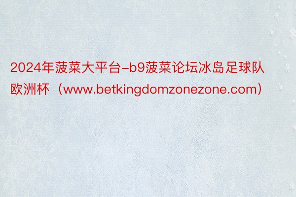 2024年菠菜大平台-b9菠菜论坛冰岛足球队欧洲杯（www.betkingdomzonezone.com）