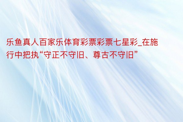 乐鱼真人百家乐体育彩票彩票七星彩_在施行中把执“守正不守旧、尊古不守旧”