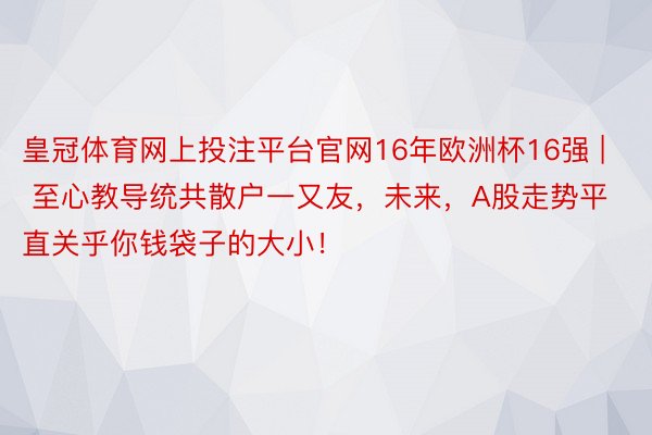 皇冠体育网上投注平台官网16年欧洲杯16强 | 至心教导统共散户一又友，未来，A股走势平直关乎你钱袋子的大小！