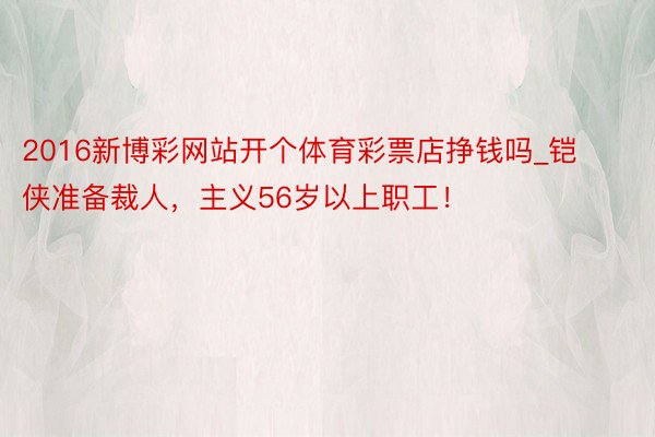 2016新博彩网站开个体育彩票店挣钱吗_铠侠准备裁人，主义56岁以上职工！