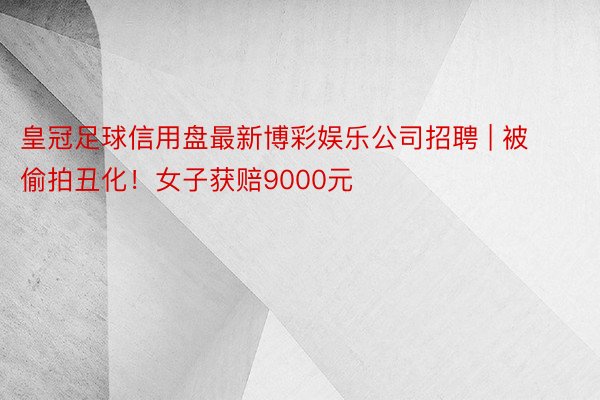 皇冠足球信用盘最新博彩娱乐公司招聘 | 被偷拍丑化！女子获赔9000元