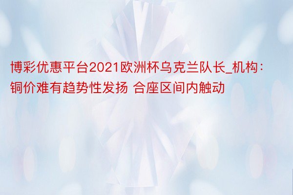 博彩优惠平台2021欧洲杯乌克兰队长_机构：铜价难有趋势性发扬 合座区间内触动