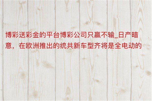 博彩送彩金的平台博彩公司只赢不输_日产暗意，在欧洲推出的统共新车型齐将是全电动的