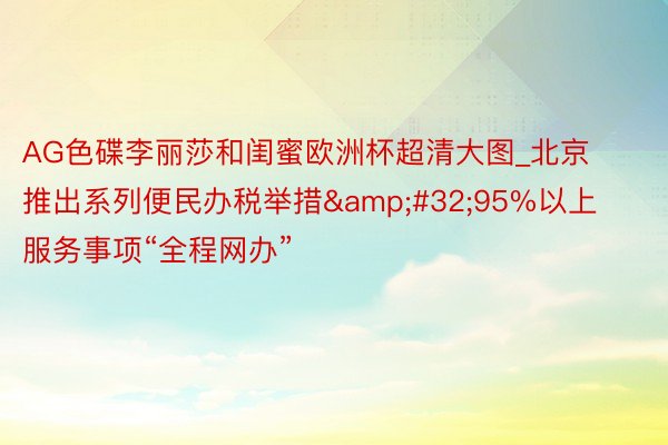 AG色碟李丽莎和闺蜜欧洲杯超清大图_北京推出系列便民办税举措 95%以上服务事项“全程网办”