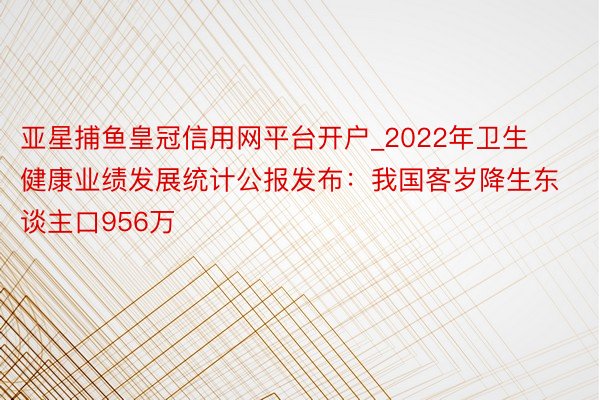 亚星捕鱼皇冠信用网平台开户_2022年卫生健康业绩发展统计公报发布:我国客岁降生东谈主口956万